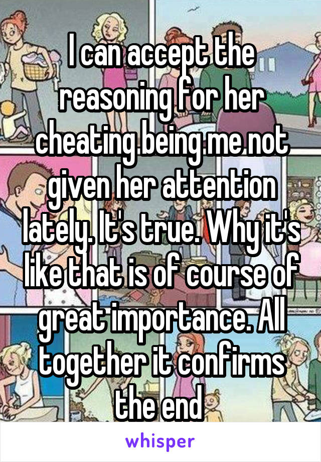 I can accept the reasoning for her cheating being me not given her attention lately. It's true. Why it's like that is of course of great importance. All together it confirms the end 