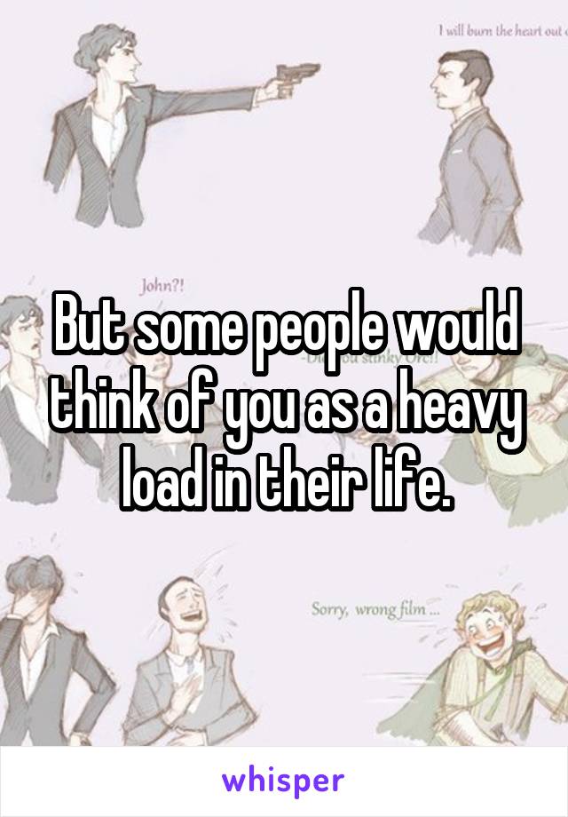 But some people would think of you as a heavy load in their life.