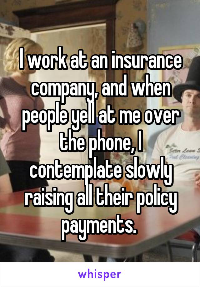 I work at an insurance company, and when people yell at me over the phone, I contemplate slowly raising all their policy payments. 