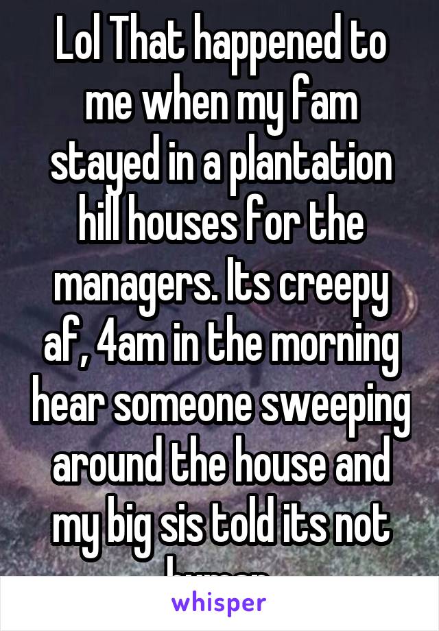 Lol That happened to me when my fam stayed in a plantation hill houses for the managers. Its creepy af, 4am in the morning hear someone sweeping around the house and my big sis told its not human.