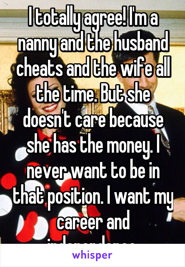 I totally agree! I'm a nanny and the husband cheats and the wife all the time. But she doesn't care because she has the money. I never want to be in that position. I want my career and independence.