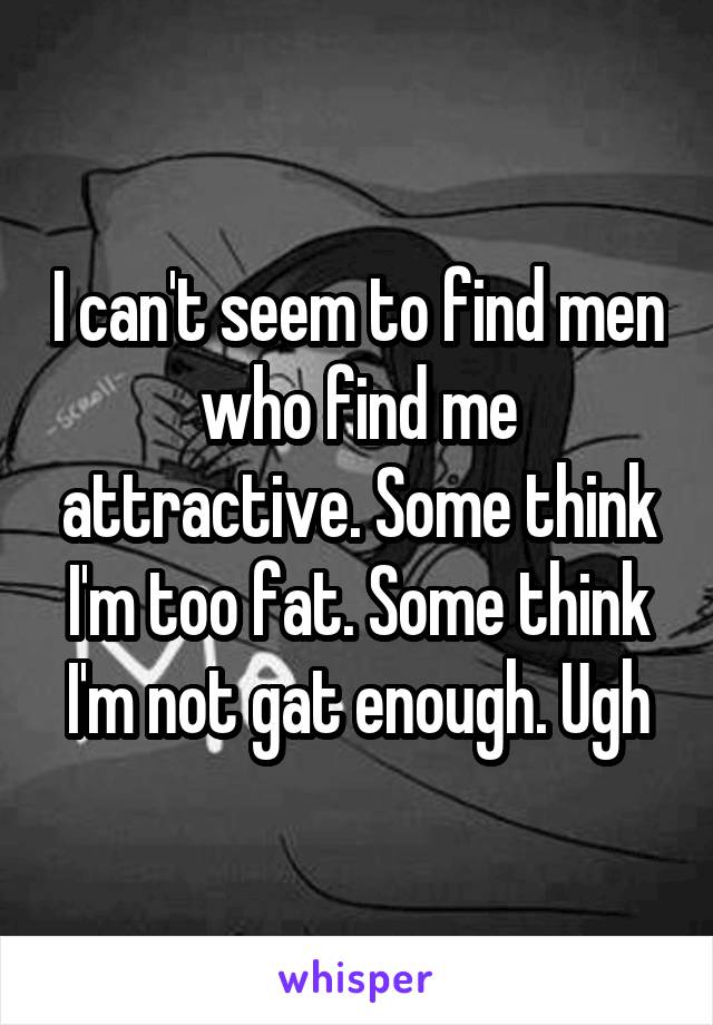 I can't seem to find men who find me attractive. Some think I'm too fat. Some think I'm not gat enough. Ugh
