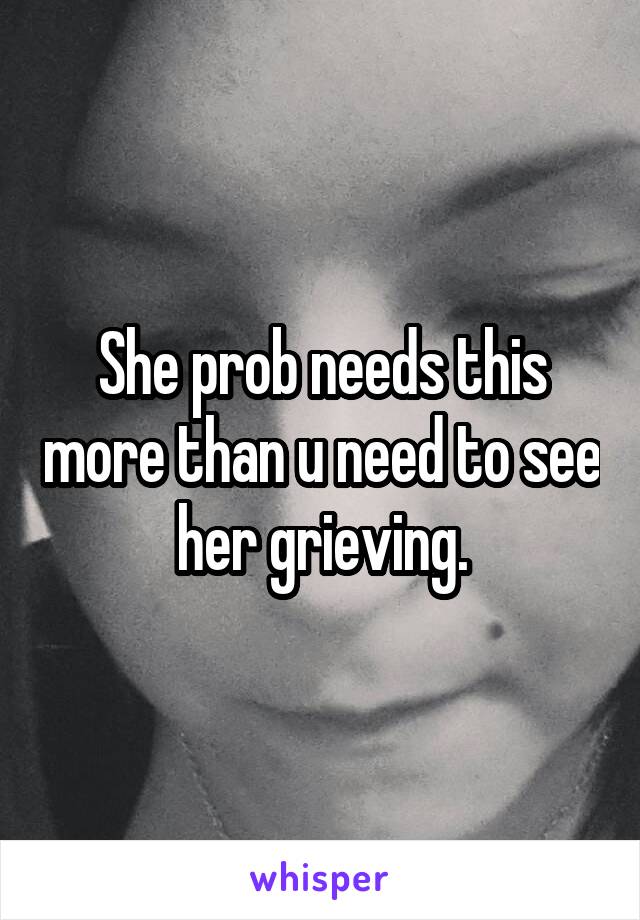 She prob needs this more than u need to see her grieving.