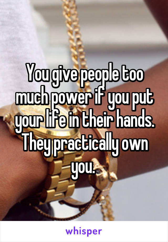 You give people too much power if you put your life in their hands. They practically own you. 