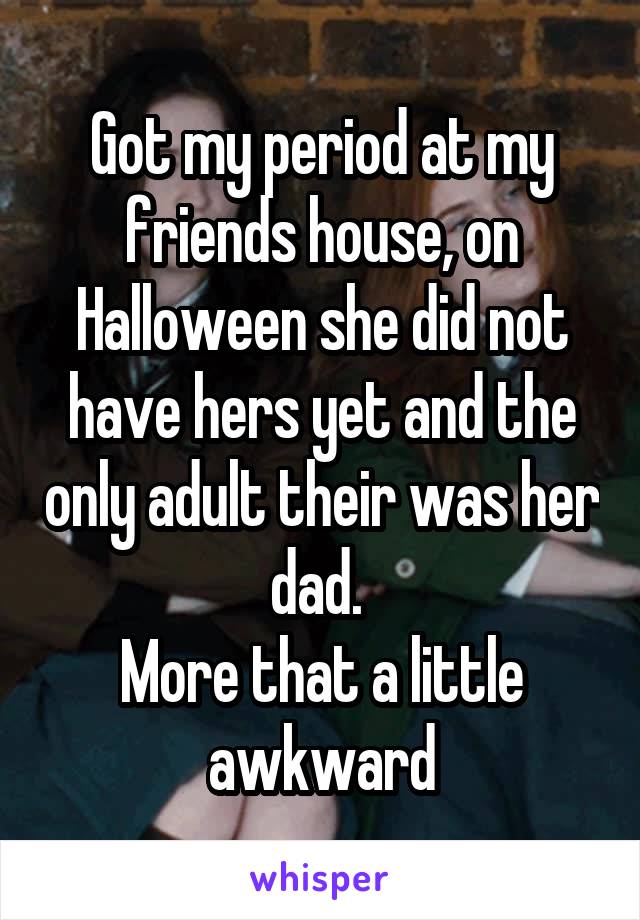 Got my period at my friends house, on Halloween she did not have hers yet and the only adult their was her dad. 
More that a little awkward
