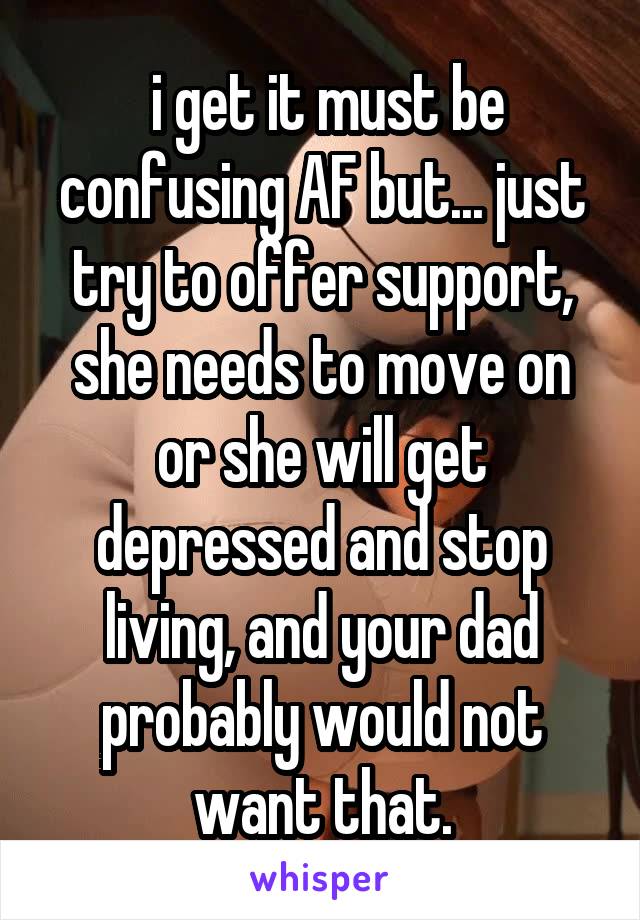  i get it must be confusing AF but... just try to offer support, she needs to move on or she will get depressed and stop living, and your dad probably would not want that.