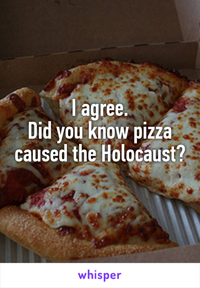 I agree.
Did you know pizza caused the Holocaust? 