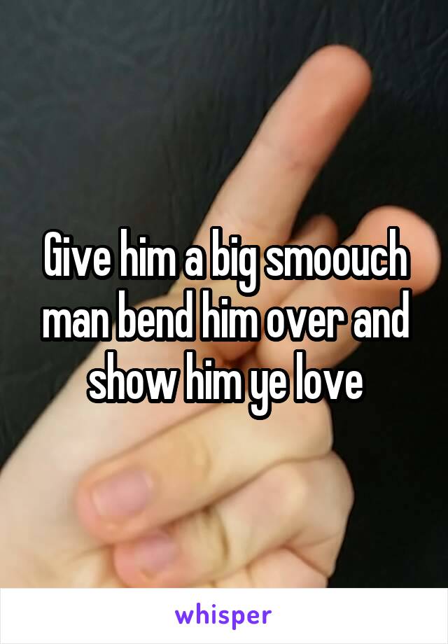 Give him a big smoouch man bend him over and show him ye love