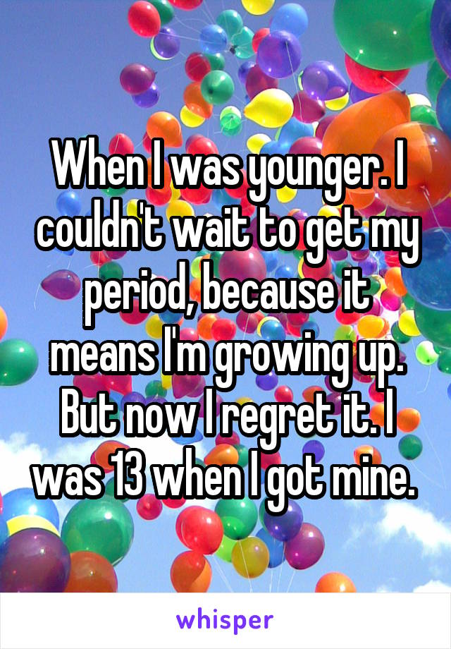 When I was younger. I couldn't wait to get my period, because it means I'm growing up. But now I regret it. I was 13 when I got mine. 