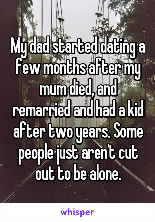 My dad started dating a few months after my mum died, and remarried and had a kid after two years. Some people just aren't cut out to be alone.