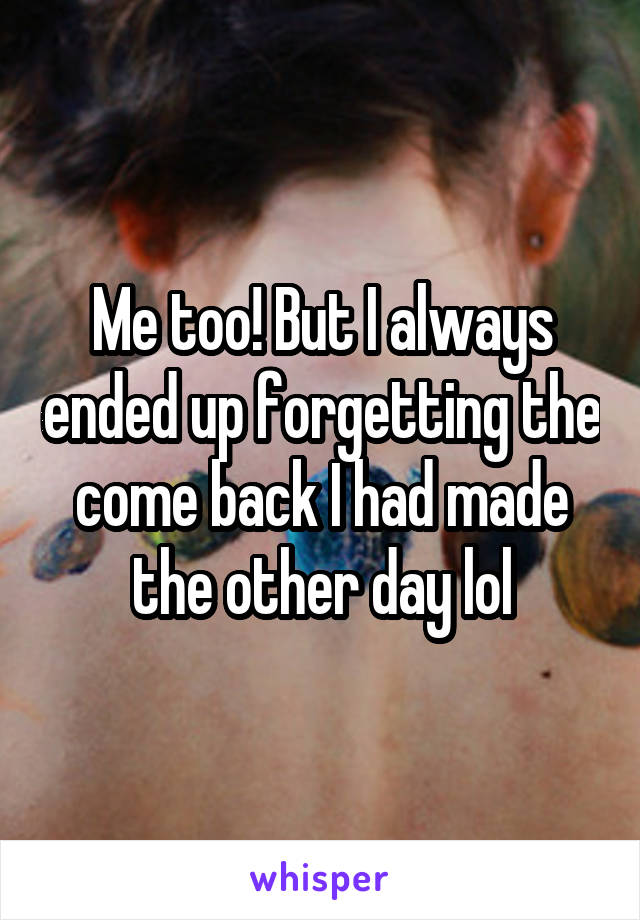 Me too! But I always ended up forgetting the come back I had made the other day lol