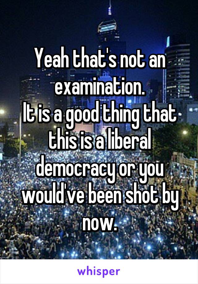 Yeah that's not an examination.
It is a good thing that this is a liberal democracy or you would've been shot by now.