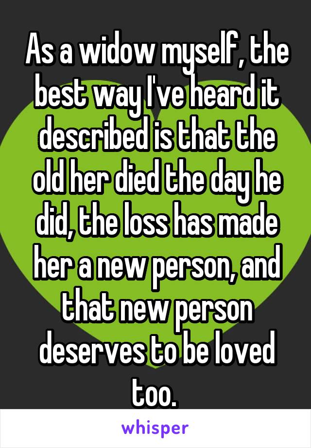 As a widow myself, the best way I've heard it described is that the old her died the day he did, the loss has made her a new person, and that new person deserves to be loved too. 