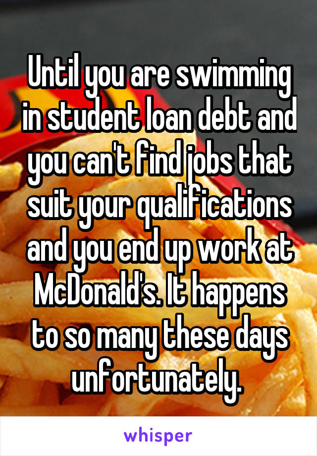 Until you are swimming in student loan debt and you can't find jobs that suit your qualifications and you end up work at McDonald's. It happens to so many these days unfortunately. 