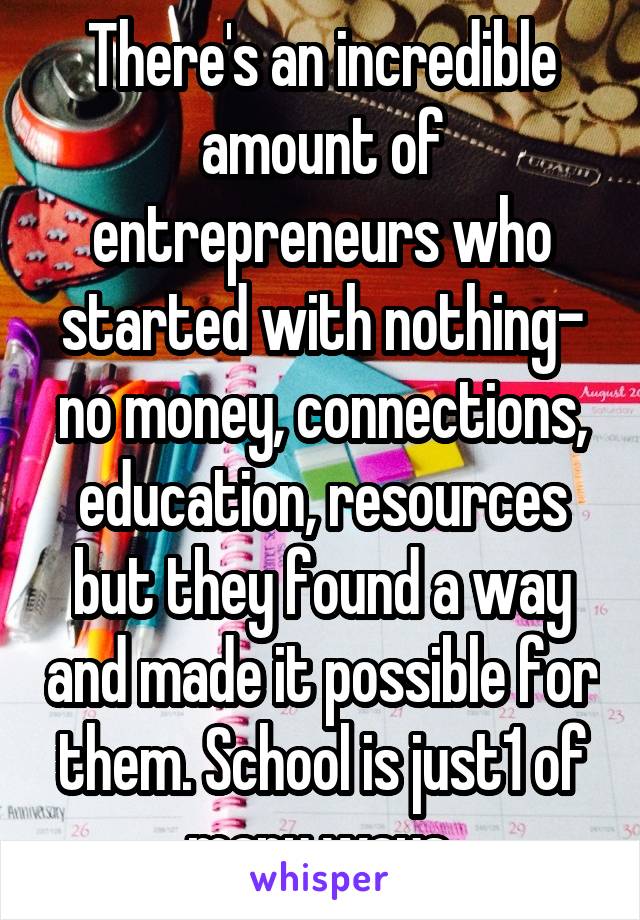 There's an incredible amount of entrepreneurs who started with nothing- no money, connections, education, resources but they found a way and made it possible for them. School is just1 of many ways.