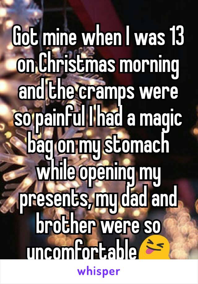 Got mine when I was 13 on Christmas morning and the cramps were so painful I had a magic bag on my stomach while opening my presents, my dad and brother were so uncomfortable😝