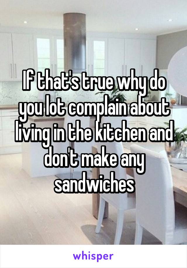If that's true why do you lot complain about living in the kitchen and don't make any sandwiches