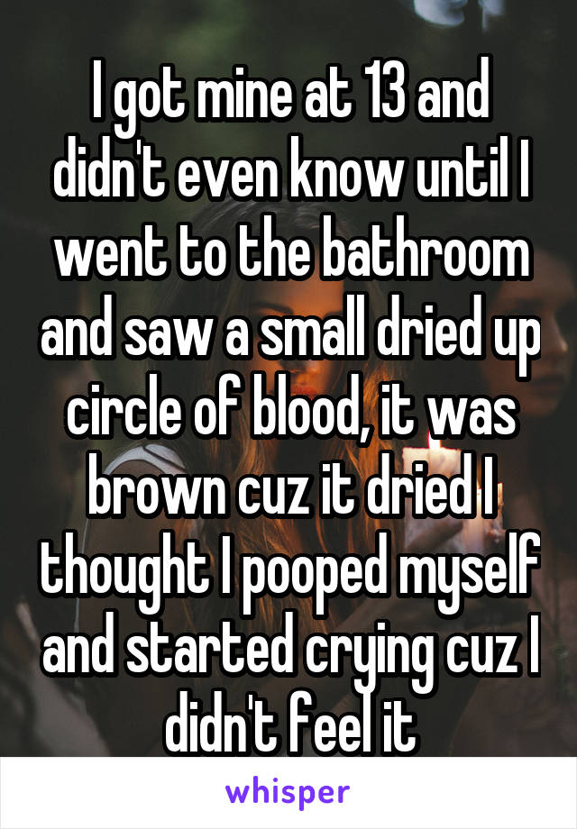 I got mine at 13 and didn't even know until I went to the bathroom and saw a small dried up circle of blood, it was brown cuz it dried I thought I pooped myself and started crying cuz I didn't feel it