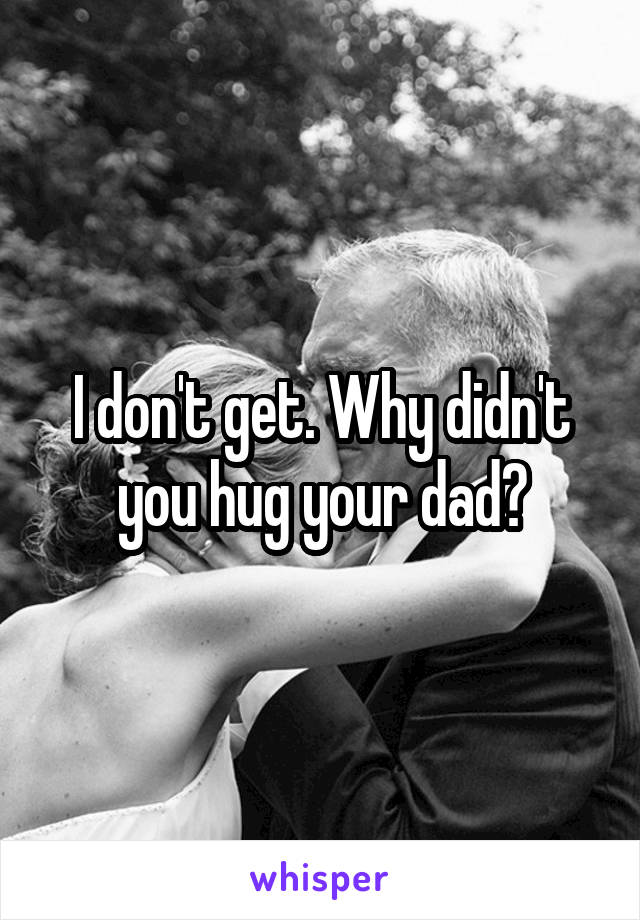 I don't get. Why didn't you hug your dad?