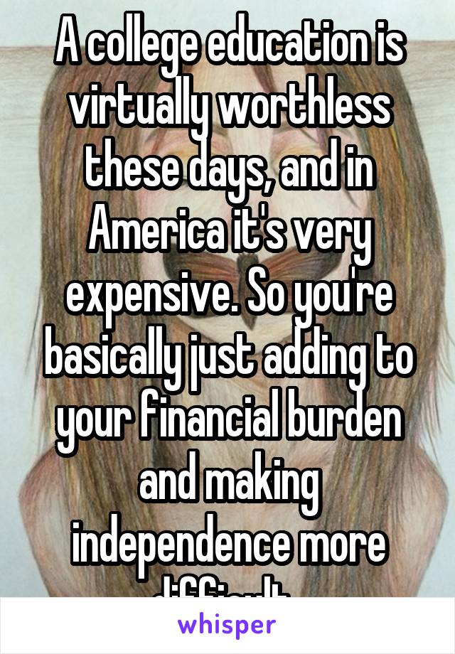 A college education is virtually worthless these days, and in America it's very expensive. So you're basically just adding to your financial burden and making independence more difficult. 