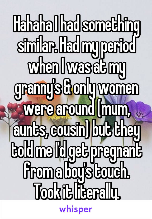 Hahaha I had something similar. Had my period when I was at my granny's & only women were around (mum, aunts, cousin) but they told me I'd get pregnant from a boy's touch. Took it literally.