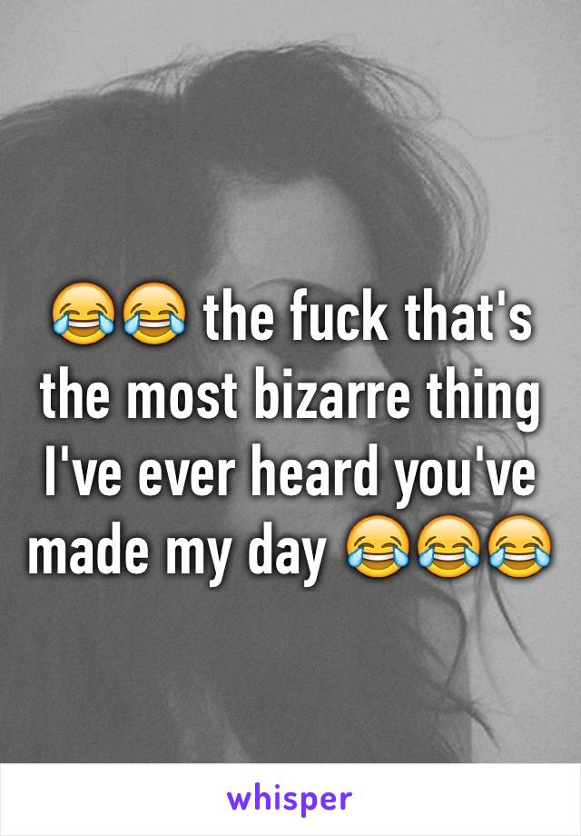 😂😂 the fuck that's the most bizarre thing I've ever heard you've made my day 😂😂😂