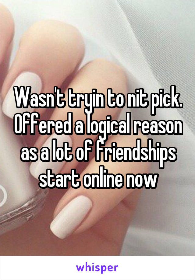 Wasn't tryin to nit pick. Offered a logical reason as a lot of friendships start online now