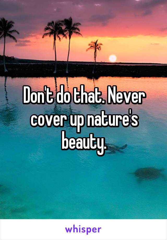 Don't do that. Never cover up nature's beauty.