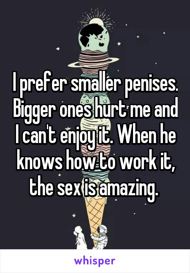 I prefer smaller penises. Bigger ones hurt me and I can't enjoy it. When he knows how to work it, the sex is amazing. 