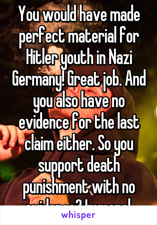 You would have made perfect material for Hitler youth in Nazi Germany! Great job. And you also have no evidence for the last claim either. So you support death punishment with no evidence? Immoral.