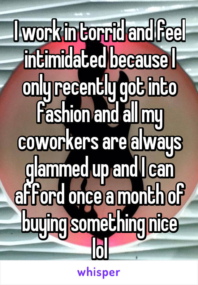 I work in torrid and feel intimidated because I only recently got into fashion and all my coworkers are always glammed up and I can afford once a month of buying something nice lol