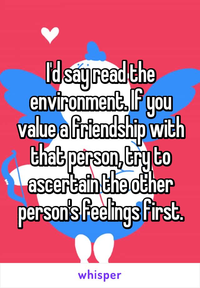 I'd say read the environment. If you value a friendship with that person, try to ascertain the other person's feelings first.