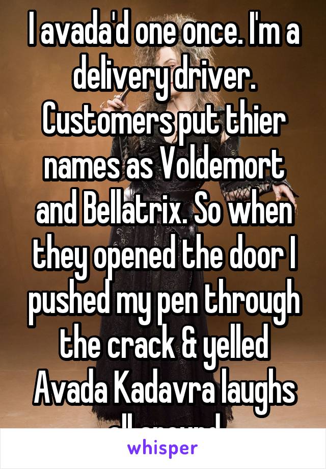 I avada'd one once. I'm a delivery driver. Customers put thier names as Voldemort and Bellatrix. So when they opened the door I pushed my pen through the crack & yelled Avada Kadavra laughs all around