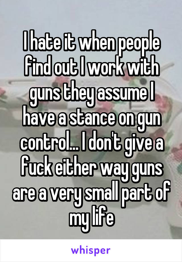 I hate it when people find out I work with guns they assume I have a stance on gun control... I don't give a fuck either way guns are a very small part of my life