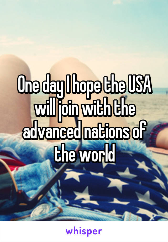 One day I hope the USA will join with the advanced nations of the world