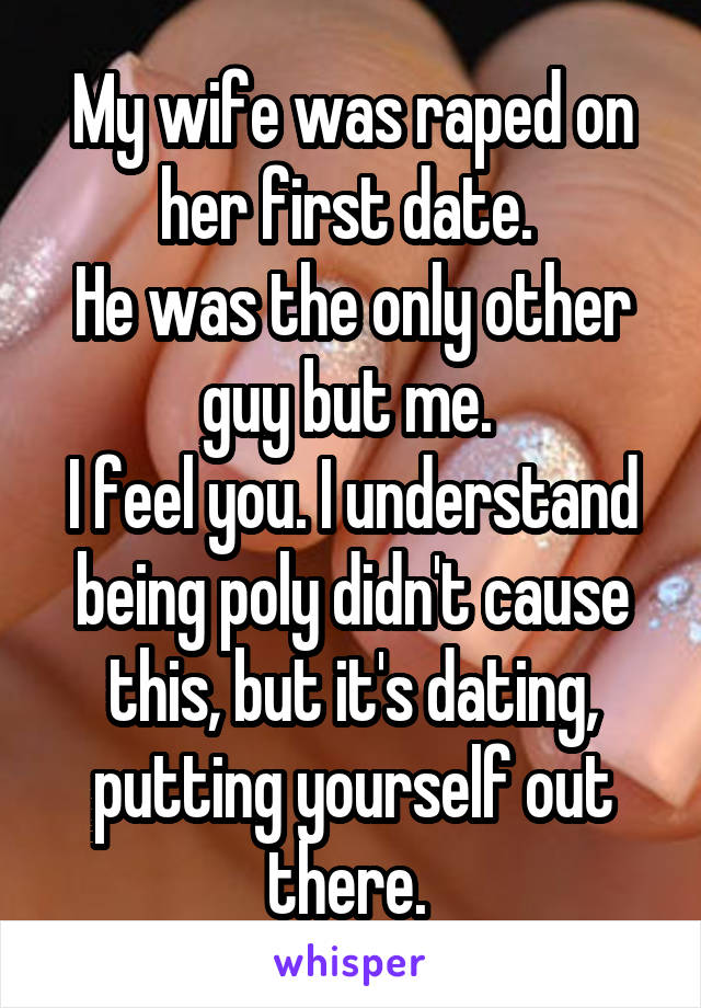 My wife was raped on her first date. 
He was the only other guy but me. 
I feel you. I understand being poly didn't cause this, but it's dating, putting yourself out there. 