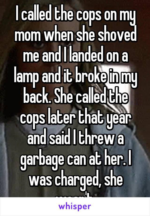 I called the cops on my mom when she shoved me and I landed on a lamp and it broke in my back. She called the cops later that year and said I threw a garbage can at her. I was charged, she wasn't.