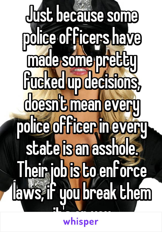 Just because some police officers have made some pretty fucked up decisions, doesn't mean every police officer in every state is an asshole. Their job is to enforce laws, if you break them it's on you