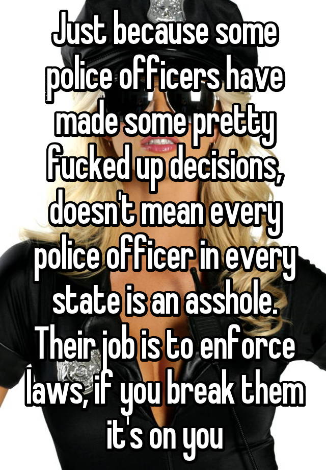 Just because some police officers have made some pretty fucked up decisions, doesn't mean every police officer in every state is an asshole. Their job is to enforce laws, if you break them it's on you