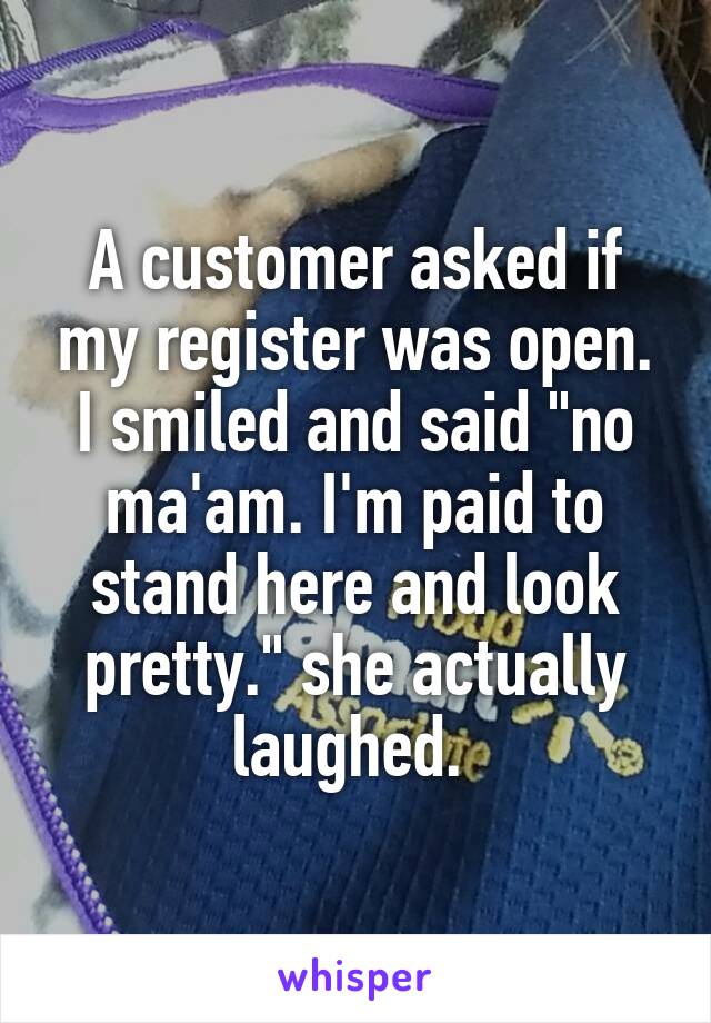 A customer asked if my register was open. I smiled and said "no ma'am. I'm paid to stand here and look pretty." she actually laughed. 
