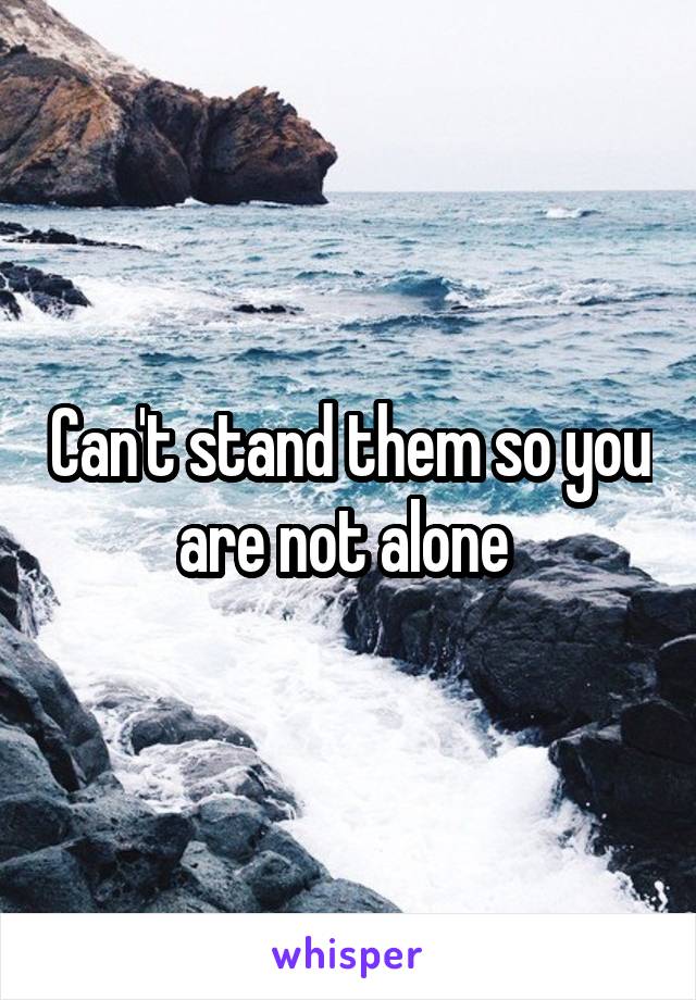 Can't stand them so you are not alone 