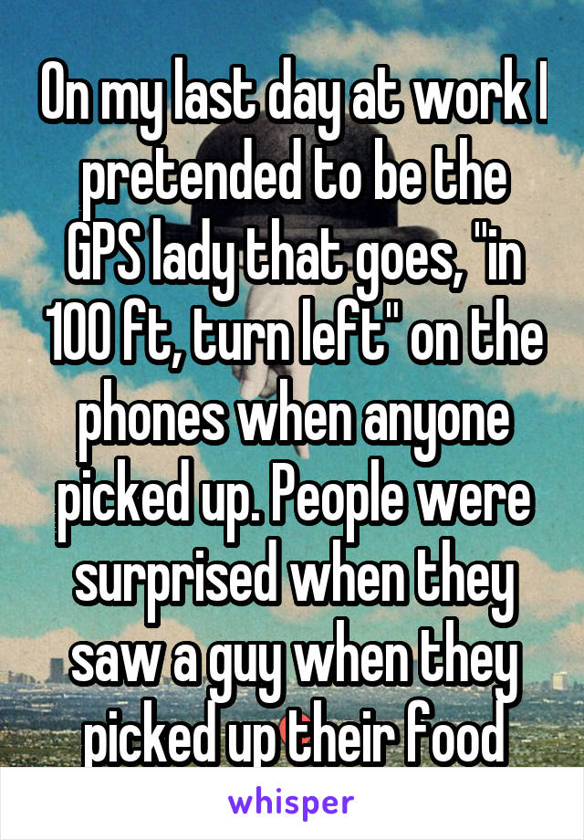 On my last day at work I pretended to be the GPS lady that goes, "in 100 ft, turn left" on the phones when anyone picked up. People were surprised when they saw a guy when they picked up their food