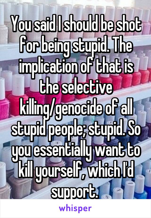 You said I should be shot for being stupid. The implication of that is the selective killing/genocide of all stupid people; stupid. So you essentially want to kill yourself, which I'd support. 