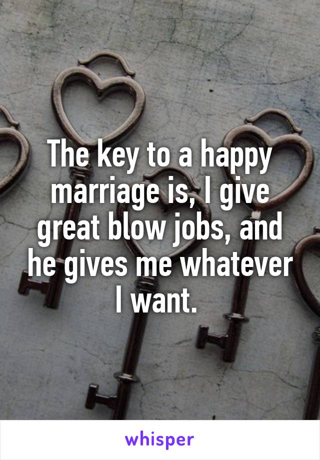 The key to a happy marriage is, I give great blow jobs, and he gives me whatever I want. 