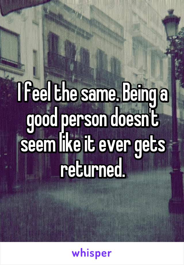 I feel the same. Being a good person doesn't seem like it ever gets returned.