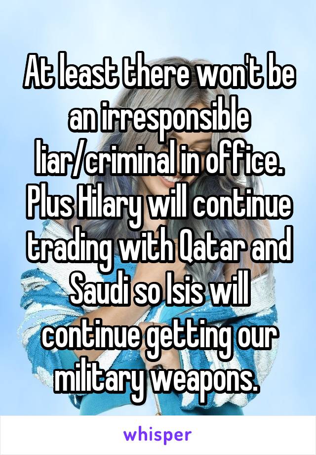 At least there won't be an irresponsible liar/criminal in office. Plus Hilary will continue trading with Qatar and Saudi so Isis will continue getting our military weapons. 