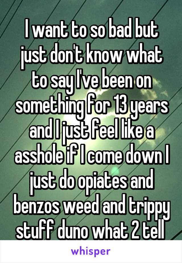 I want to so bad but just don't know what to say I've been on something for 13 years and I just feel like a asshole if I come down I just do opiates and benzos weed and trippy stuff duno what 2 tell 