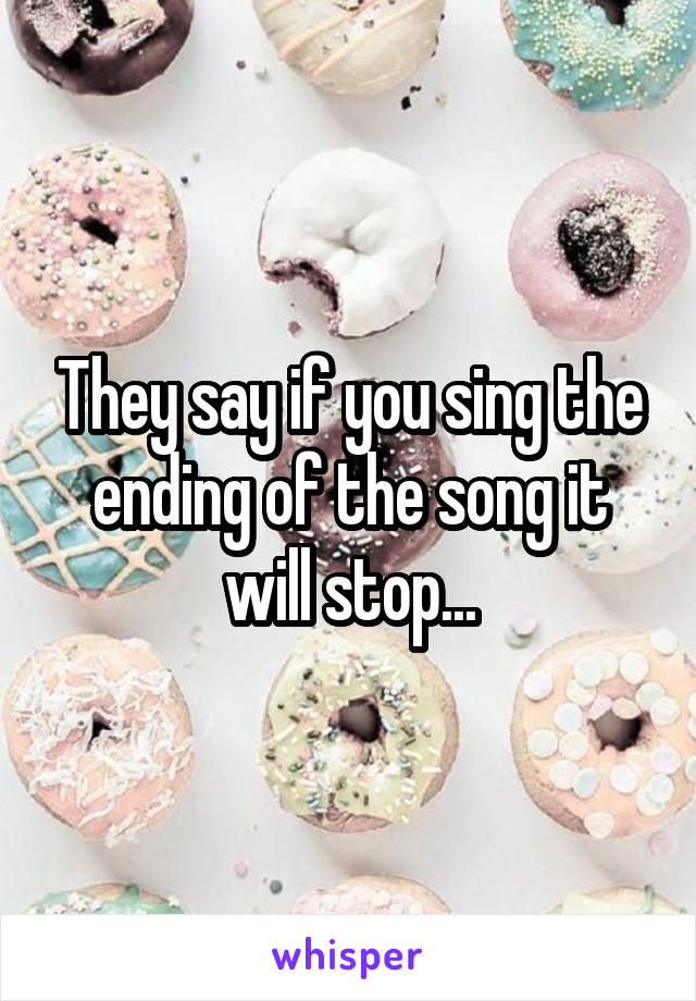 They say if you sing the ending of the song it will stop...