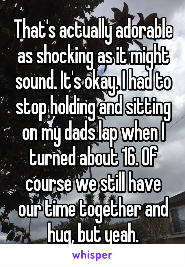 That's actually adorable as shocking as it might sound. It's okay. I had to stop holding and sitting on my dads lap when I turned about 16. Of course we still have our time together and hug, but yeah.