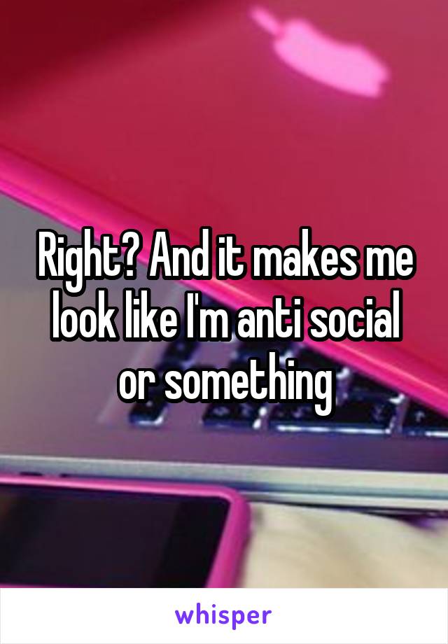 Right? And it makes me look like I'm anti social or something